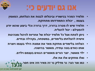 • תלמיד המכיר בכישוריו וביכולתו לבנות את הצלחתו, המאמין 
בעצמו , יכולת התמודדותו מתחזקת. 
• תלמיד שיש לו מטרה ברורה, דרך ברורה וכלי ביצוע שהוא יודע 
להפעילם - יכול להצליח. 
• ניתן לפתח אצל כל תלמיד יכולת של אחריות לניהול ומנהיגות 
אישית להצלחתו בלימודים, במשפחה, בקהילה ובחיים. 
• הצלחה בלימודים מחזקת מאד את אמונת הילד בעצמו ויוצרת 
אותו כאדם בונה עתידו, מאושר בהישגיו. 
• ילד מאושר, יוצר הורים מאושרים הגאים בעצמם וילדם. 
• ואלו מחזקים אלו את אלו. 
• כמו אור הנר: נר מדליק נר זה מאיר וזה אינו חסר. 
 