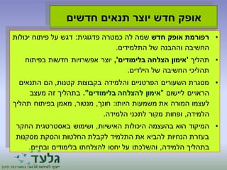 אופק חדש יוצר תנאים חדשים 
• רפורמת אופק חדש שמה לה כמטרה פדגוגית: דגש על פיתוח יכולות 
החשיבה וההבנה של התלמידים. 
• תהליך 'אימון הצלחה בלימודים', יוצר אפשרויות חדשות בפיתוח 
תהליכי החשיבה של הילדים. 
• מסגרת השעורים הפרטניים והלמידה בקבוצות קטנות, הם התנאים 
הראויים ליישום "אימון להצלחה בלימודים". בתהליך זה מעצב 
לעצמו המורה את משמעות היותו: חונך, מנטור, מאמן בפיתוח תהליך 
הלמידה, ופחות מקור לתכני הלמידה. 
• המיקוד הוא בהעצמה היכולות האישיות, ושימוש באסטרטגית החקר 
בעזרת הנחיות להביא את התלמיד לקבלת החלטות והסקת מסקנות 
בתהליך הלמידה, והשלכתו על יחסו להצלחתו בלימודים ובחיים. 
 