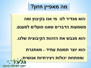 מה מאפיין חזון? 
•הוא מגדיר לנו מי אנו בקיבוץ ומה 
משמעות הדברים שאנו פועלים למענם. 
•הוא מגבש את הזהות הקיבוצית שלנו. 
•הוא יוצר תמונת עתיד – מאתגרת 
ומפתחת יכולות ויצירתיות אנושית. 
 