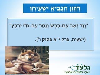 חזון הנביא ישעיהו 
"וְ ג ר זְאֵב ע ם-כֶּבֶּשׂ וְ נ מֵר עם-גְ די ירְ ב ץ" 
)ישעיה, פרק י"א פסוק ו'(. 
 