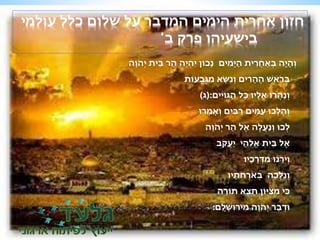 חזון אחרית הימים המדבר על שלום כלל עולמי 
בישעיהו פרק ב' 
וְ ה יה בְאַחֲ רית הַ י מים נכוֹן יהְיֶּה הַר בֵ ית יְהָ וה 
בְרָאשׁ הֶּ ה רים וְ נ שא מגְ בעוֹת 
וְ נהֲרוּ אֵ ליו כל הַגוֹ יים:)ג( 
וְ הלְכוּ עַ מים רַ בים וְאָמְרוּ 
לְכוּ וְנַעֲלֶּה אֶּל הַר יְהָ וה 
אֶּל בֵית אֱלֹהֵי יַעֲקָב 
וְיָרֵנוּ מ ר כיו 
וְנֵלְ כה בְאָרְחָ תיו 
כי מ ציוֹן תֵצֵא תוֹ רה 
וּדְבַר יְהָ וה מירוּ שׁ לם: 
 