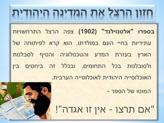 בספרו "אלטנוילנד" ) 1902 ( צפה הרצל התרחשויות 
עתידיות בחיי העם במולדתו. הוא קרא לפיתוחה של 
הארץ בעזרת המדע והטכנולוגיה והטיף לסבלנות 
ולסובלנות בכל התחומים, ובכלל זה ביחסים בין 
האוכלוסייה היהודית לאוכלוסייה הערבית. 
המוטו של הספר - 
"אם תרצו - אין זו אגדה"! 
 