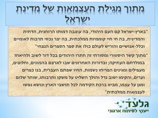 "בארץ-ישראל קם העם היהודי, בה עוצבה דמותו הרוחנית, הדתית 
והמדינית, בה חי חיי קוממיות ממלכתית, בה יצר נכסי תרבות לאומיים 
וכלל-אנושיים והוריש לעולם כולו את ספר הספרים הנצחי" 
"מתוך קשר היסטורי ומסורתי זה חתרו היהודים בכל דור לשוב ולהיאחז 
במולדתם העתיקה; ובדורות האחרונים שבו לארצם בהמונים, וחלוצים, 
מעפילים ומגינים הפריחו נשמות, החיו שפתם העברית, בנו כפרים 
וערים, והקימו ישוב גדל והולך השליט על משקו ותרבותו, שוחר שלום 
ומגן על עצמו, מביא ברכת הקידמה לכל תושבי הארץ ונושא נפשו 
לעצמאות ממלכתית" 
 