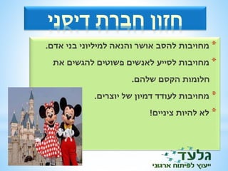 חזון חברת דיסני 
* מחויבות להסב אושר והנאה למיליוני בני אדם. 
* מחויבות לסייע לאנשים פשוטים להגשים את 
חלומות הקסם שלהם. 
* מחויבות לעודד דמיון של יוצרים. 
* לא להיות ציניים! 
 