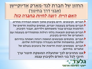 חברים וקיבוצים חיים בקיבוץ מתוך חופש הבחירה מחדש.  
חברים פועלים בעוצמה יוצרים, ממשים עולמות חדשים של  
הזדמנות עבורם עבור משפחתם וילדיהם, ועבור הקיבוץ. 
 חברים מפיקים תוצאות בלתי רגילות ומתמודדים בעוצמה עם 
האתגרים של החיים בקיבוץ. 
 חברים מתנסים ומבטאים הגשמה רווחה ושמחה בחייהם 
שלהם, במשפחות שלהם בעבודה ובקהילות שלהם. 
חברים מממשים רמות חדשות של ביצועים בעולם של  
אתגרים בחייהם. 
אנו מחויבים לכך שתועלת המופקת תיצור ערך 
חיובי לכל בני האדם ולקיבוץ עצמו. 
 