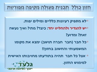 לא מספיק רעיונות כלליים ומילים יפות. ◦ 
יש להגדיר ולהחליט יחד: כיצד? מתי? ואיך נעשה ◦ 
זאת? ומדוע? 
כל חבר )חבר חברה תושב( ימצא את מקומו ◦ 
המשמעותי והחשוב בחזון!! 
אצל כל חבר תהיה בתודעתו מחויבותו האישית ◦ 
למימוש החזון. 
 