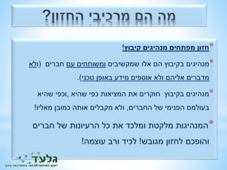 *חזון מפתחים מנהיגים קיבוץ! 
*מנהיגים בקיבוץ הם אלו שמקשיבים ומשוחחים עם חברים )ולא 
מדברים אליהם ולא אוספים מידע באופן טכני(. 
*מנהיגים בקיבוץ חוקרים את המציאות כפי שהיא ,וכפי שהיא 
בעולמם הפנימי של החברים, ולא מקבלים אותה כמובן מאליו! 
*המנהיגות מלקטת ומלכד את כל הרעיונות של חברים 
והופכם לחזון מגובש! לכיד ורב עוצמה! 
 