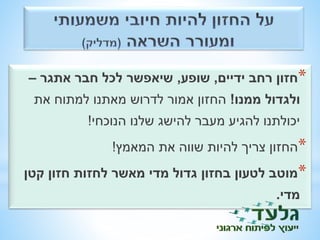 *חזון רחב ידיים, שופע, שיאפשר לכל חבר אתגר – 
ולגדול ממנו! החזון אמור לדרוש מאתנו למתוח את 
יכולתנו להגיע מעבר להישג שלנו הנוכחי! 
*החזון צריך להיות שווה את המאמץ! 
*מוטב לטעון בחזון גדול מדי מאשר לחזות חזון קטן 
מדי. 
 