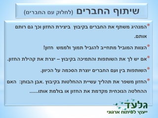 *המנהיג משתף את החברים בקיבוץ ביצירת החזון וכך גם רותם 
אותם. 
*הצוות המוביל מתחייב להוביל תמוך ולממש חזון! 
*אם יש לך את השותפות והתמיכה בקיבוץ – יצרת את קהילת החזון. 
*השותפות בין ועם החברים יוצרת הסכמה על הכיוון. 
*החזון משפר את תהליך עשיית ההחלטות בקיבוץ .אבן הבוחן: האם 
ההחלטה הנוכחית מקדמת את החזון או בולמת אותו...... 
 