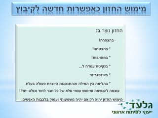 החזון נוצר ב: 
* בהצהרה! 
* בהבטחה! 
* במחויבות! 
* בנקיטת עמדה ל... 
* באינטגריטי 
* בהלימה בין המילה וההתנהגות היוצרת פעולה בעלת 
עוצמה להגשמה ומימוש עצמי מלא של כל חבר לחוד וכולם יחד!! 
מימוש החזון יהיה רק אם יהיה משמעותי ועמוק בלבבות האנשים. 
 