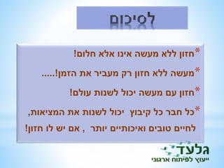 *חזון ללא מעשה אינו אלא חלום! 
*מעשה ללא חזון רק מעביר את הזמן!..... 
*חזון עם מעשה יכול לשנות עולם! 
*כל חבר כל קיבוץ יכול לשנות את המציאות, 
לחיים טובים ואיכותיים יותר , אם יש לו חזון! 
 