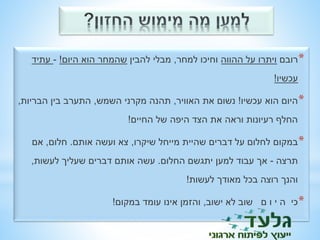 *רובם ויתרו על ההווה וחיכו למחר, מבלי להבין שהמחר הוא היום! - עתיד 
עכשיו! 
*היום הוא עכשיו! נשום את האוויר, תהנה מקרני השמש, התערב בין הבריות, 
החלף רעיונות וראה את הצד היפה של החיים! 
*במקום לחלום על דברים שהיית מייחל שיקרו, צא ועשה אותם. חלום, אם 
תרצה - אך עבוד למען יתגשם החלום. עשה אותם דברים שעליך לעשות, 
והנך רוצה בכל מאודך לעשות! 
*כי ה י ו ם שוב לא ישוב, והזמן אינו עומד במקום! 
 