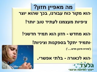מה מאפיין חזון? 
•הוא מקור כוח עבורנו, בכך שהוא יוצר 
ציפיות מעצמנו לעתיד טוב יותר! 
•הוא מחדש - חזון הוא תמיד חדשני! 
•ותמיד יתקל בספקנות וציניות! 
•)'מזרח תיכון חדש.....'( 
•הוא לכאורה - בלתי אפשרי. 
 