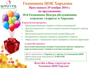 Годовщина ЦОК Харькова 
В праздничной программе: 
•Презентация Компании «Амрита» и бизнес-возможностей 
•«Как все начиналось!» – этапы создания и развития Лидерских структур Харькова 
•Презентация новинок косметической линейки Шанталь® 
•Поздравления от ведущих Лидеров и сотрудников «Амриты» 
•«Парад успеха» - награждение новых Серебряных и Золотых Директоров 
Ждем Вас и Вашу структуру на Годовщине ЦОК Харьков! 
Приглашаем 29 ноября 2014 г. 
на празднование 
10-й Годовщины Центра обслуживания клиентов «Амрита» в Харькове 
Место проведения: г. Харьков, ул. Артема, 2, в помещении ЦОК 
Время проведения мероприятия: 11:00-15:00 
Вход бесплатный 
А также Вас ожидают: 
Дегустации продукции, подарки и розыгрыш призов, сюрпризы; море положительных эмоций и отличное настроение  