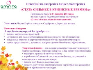 Уникальный формат В ходе бизнес-мастерской Вы приобретете: 
•знания, закрепленные практикой; 
•мотивацию для самосовершенствования как личности, так и бизнесмена; 
•актуальные времени инструменты продаж и методы ведения переговоров; 
•четкое представление о действиях, которые сделают Ваш бизнес эффективным. 
Новогодняя лидерская бизнес-мастерская «СТАТЬ СИЛЬНЕЕ В КРИЗИСНЫЕ ВРЕМЕНА» 
Творческий подход – вот лучшая характеристика для уникального формата семинара, благодаря которому у Вас появится возможность: 
• расширить границы Вашего сознания; 
• выработать собственный стиль ведения бизнеса, актуальный в современном и меняющемся мире; 
• развить силу Вашего воображения; 
• овладеть искусством взаимодействия с партнерами для создания и развития эффективной структуры. 
Приглашаем Вас13 и 14 декабря 2014 года 
на Новогоднюю лидерскую бизнес-мастерскую 
«Стать сильнее в кризисные времена». 
Участники: Члены Клуба в статусе от Серебряного Директора и выше  