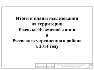 Итоги и планы исследований 
на территории 
Ржевско-Вяземской линии 
и 
Ржевского укрепленного района 
в 2014 году 
1 
24/11/14 
 