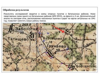 Обработка результатов 
Результаты исследований сводятся в схемы опорных пунктов и батальонных районов. Ниже 
представлена схема одного из батальонных районов (БРО №43), на фронте в 4 км. Дополнительный 
анализ по секторам огня, расположению населенных пунктов и дорог на картах актуальных на 1941 
год, позволяет наметить новые районы поиска. 
10 
24/11/14 
 