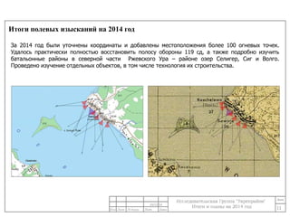 Итоги полевых изысканий на 2014 год 
За 2014 год были уточнены координаты и добавлены местоположения более 100 огневых точек. 
Удалось практически полностью восстановить полосу обороны 119 сд, а также подробно изучить 
батальонные районы в северной части Ржевского Ура – районе озер Селигер, Сиг и Волго. 
Проведено изучение отдельных объектов, в том числе технология их строительства. 
11 
24/11/14 
 