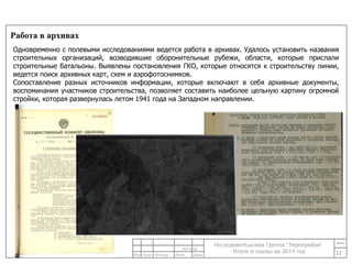 Работа в архивах 
Одновременно с полевыми исследованиями ведется работа в архивах. Удалось установить названия 
строительных организаций, возводившие оборонительные рубежи, области, которые прислали 
строительные батальоны. Выявлены постановления ГКО, которые относятся к строительству линии, 
ведется поиск архивных карт, схем и аэрофотоснимков. 
Сопоставление разных источников информации, которые включают в себя архивные документы, 
воспоминания участников строительства, позволяет составить наиболее цельную картину огромной 
стройки, которая развернулась летом 1941 года на Западном направлении. 
12 
24/11/14 
 