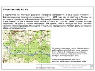 Перспективные планы 
В перспективе мы планируем расширить географию исследований. В зоне наших интересов — 
фортификационные сооружения, возведенные в 1941 - 1942 года, как на подступах к Москве, так 
восточнее и севернее ее во Владимирской, Ярославской, Ивановской и Нижегородской областях. 
В них многие тысячи и десятки тысяч людей работали на "трассах" линий обороны, которые 
протянулась на сотни и тысячи километров. Эти объекты сейчас исследованы лишь частично 
усилиями местных краеведов. Необходимо обобщить эти исследования и показать реальный масштаб 
оборонного строительства. 
15 
На рисунке представлен участок оборонительного 
рубежа в Ярославской области между городами 
Углич и Ростов. В его возведении участвовали 
коллективы трестов, которые отошли в начале 
октября с Ржевско-Вяземской линии 
Ломаные линии севернее реки Устье, 
вероятно, являются противотанковыми рвами. 
24/11/14 
 
