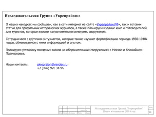 Исследовательская Группа «Укрепрайон»: 
16 
О наших находках мы сообщаем, как в сети интернет на сайте «Укрепрайон.РФ», так и готовим 
статьи для профильных исторических журналов, а также планируем издание книг и путеводителей 
для туристов, которые желают самостоятельно осмотреть сооружения. 
Сотрудничаем с группами энтузиастов, которые также изучают фортификацию периода 1930-1940х 
годов, обмениваемся с ними информацией и опытом. 
Планируем установку памятных знаков на оборонительных сооружениях в Москве и ближайшем 
Подмосковье. 
24/11/14 
Наши контакты: ukrepraion@yandex.ru 
+7 (926) 970 34 96 
