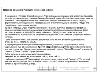 История создания Ржевско-Вяземской линии 
В конце июня 1941 года Ставка Верховного Главнокомандования издала ряд директив и приказов, 
которые положили начало созданию Ржевско-Вяземской линии обороны. В соответствии с ними на 
указанный Ставкой рубеж выдвигались несколько дивизий из Сибирского военного округа, 
формировались новые дивизии и перебрасывались строители входящие в систему НКВД и ряд 
гражданских строительных трестов. 
30 июня 1941 года Отдел Укрепленных Районов Генштаба выпустил совершенно секретный 
документ, который положил начало строительству Ржевско-Вяземской линии обороны. Совет 
народных комиссаров, ЦК ВЛКСМ, городской комитет ВКП(б) Москвы также выпустили 
распоряжения по мобилизации на трудовой фронт десятков тысяч рабочих, студентов и местных 
жителей. 
После окончания войны большинство документов было изъято, а о самом существовании 
огромной линии предпочли забыть. 
В ходе проведенных исследований было установлено, что данная оборонительная линия 
задумывалась еще до начала войны. Третий оборонительный рубеж должен был остановить 
врага на подступах к Москве, если первые два, по новой границе ("Линия Молотова") и по старой 
границе, ("Линия Сталина") будут прорваны. 
Рубеж включал в себя четыре укрепленных района: 
Ржевский УР, Вяземский УР, Спас-Демянский УР, Брянский УР. 
Наибольшее внимание ИГ "Укрепрайон" уделяет изучению сооружений Ржевского УРа, который 
находится на территории Тверской области — от города Осташков до границы со Смоленской 
областью в районе истока Днепра. 
2 
24/11/14 
 