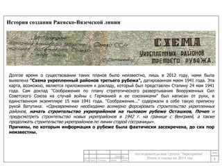 История создания Ржевско-Вяземской линии 
Долгое время о существовании таких планов было неизвестно, лишь в 2012 году, нами была 
выявлена "Схема укрепленный районов третьего рубежа", датированная маем 1941 года. Эта 
карта, возможно, является приложением к докладу, который был представлен Сталину 24 мая 1941 
года. Сам доклад "Соображения по плану стратегического развертывания Вооруженных Сил 
Советского Союза на случай войны с Германией и ее союзниками" был написан от руки, в 
единственном экземпляре 15 мая 1941 года. "Соображения..." содержали в себе такую приписку 
рукой Ватутина: «Одновременно необходимо всемерно форсировать строительство укрепленных 
районов, начать строительство укрепрайонов на тыловом рубеже Осташков, Почеп и 
предусмотреть строительство новых укрепрайонов в 1942 г. на границе с Венгрией, а также 
продолжать строительство укрепрайонов по линии старой госграницы». 
Причины, по которым информация о рубеже была фактически засекречена, до сих пор 
неизвестны. 
3 
24/11/14 
 