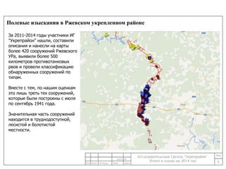 Полевые изыскания в Ржевском укрепленном районе 
5 
24/11/14 
За 2011-2014 годы участники ИГ 
"Укрепрайон" нашли, составили 
описания и нанесли на карты 
более 420 сооружений Ржевского 
УРа, выявили более 500 
километров противотанковых 
рвов и провели классификацию 
обнаруженных сооружений по 
типам. 
Вместе с тем, по нашим оценкам 
это лишь треть тех сооружений, 
которые были построены с июля 
по сентябрь 1941 года. 
Значительная часть сооружений 
находится в труднодоступной, 
лесистой и болотистой 
местности. 
 