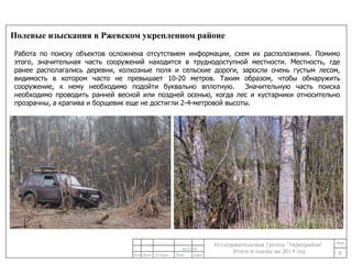 Полевые изыскания в Ржевском укрепленном районе 
Работа по поиску объектов осложнена отсутствием информации, схем их расположения. Помимо 
этого, значительная часть сооружений находится в труднодоступной местности. Местность, где 
ранее располагались деревни, колхозные поля и сельские дороги, заросли очень густым лесом, 
видимость в котором часто не превышает 10-20 метров. Таким образом, чтобы обнаружить 
сооружение, к нему необходимо подойти буквально вплотную. Значительную часть поиска 
необходимо проводить ранней весной или поздней осенью, когда лес и кустарники относительно 
прозрачны, а крапива и борщевик еще не достигли 2-4-метровой высоты. 
6 
24/11/14 
 