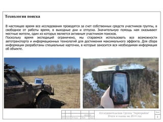 Технология поиска 
В настоящее время все исследования проводятся за счет собственных средств участников группы, в 
свободное от работы время, в выходные дни и отпуска. Значительную помощь нам оказывают 
местные жители, один из которых является активным участником поисков. 
Поскольку время экспедиций ограничено, мы стараемся использовать все возможности 
автотранспорта и информационных технологий для достижения максимального эффекта. Для сбора 
информации разработаны специальные карточки, в которые заносится вся необходимая информация 
об объекте. 
8 
24/11/14 
 