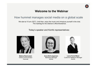 !Welcome to the Webinar 
How hummel manages social media on a global scale! 
We start at 10 am (CET). Until then, enjoy the music and introduce yourself in the chat. 
Anna Brill Jørgensen 
Marketing Manager 
Komfo 
Malene Rasmussen 
Online Communicator 
Hummel 
Laura Forné Elkow 
Customer Relations Manager 
Komfo 
The hashtag for the webinar is #komfowebinar. 
Today’s speaker and Komfo representatives: 
 