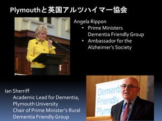 Plymouthと英国アルツハイマー協会 
Angela Rippon 
• Prime Ministers 
Dementia Friendly Group 
• Ambassador for the 
Alzheimer’s Society 
Ian Sherriff 
Academic Lead for Dementia, 
Plymouth University 
Chair of Prime Minister’s Rural 
Dementia Friendly Group 
 