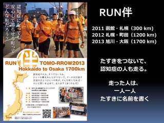 RUN伴 
2011 函館・札幌（300 km) 
2012 札幌・町田（1200 km) 
2013 旭川・大阪（1700 km) 
たすきをつないで、 
認知症の人も走る。 
走った人は、 
一人一人 
たすきに名前を書く 
 