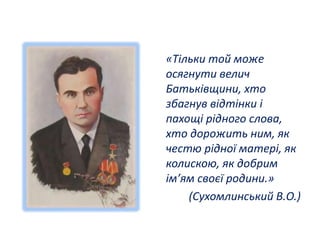 «Тільки той може 
осягнути велич 
Батьківщини, хто 
збагнув відтінки і 
пахощі рідного слова, 
хто дорожить ним, як 
честю рідної матері, як 
колискою, як добрим 
ім’ям своєї родини.» 
(Сухомлинський В.О.) 
 