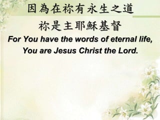 因為在祢有永生之道 
祢是主耶穌基督 
For You have the words of eternal life, 
You are Jesus Christ the Lord. 
 