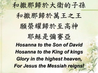 和撒那歸於大衛的子孫 
和撒那歸於萬王之王 
願榮耀歸於至高神 
耶穌是彌賽亞 
Hosanna to the Son of David 
Hosanna to the King of kings 
Glory in the highest heaven, 
For Jesus the Messiah reigns! 
 