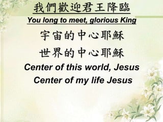 我們歡迎君王降臨 
You long to meet, glorious King 
宇宙的中心耶穌 
世界的中心耶穌 
Center of this world, Jesus 
Center of my life Jesus 
 