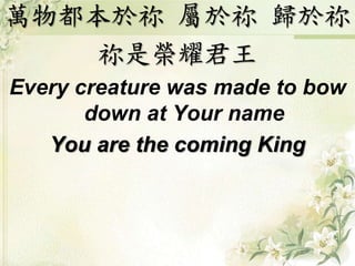 萬物都本於祢屬於祢歸於祢 
祢是榮耀君王 
Every creature was made to bow 
down at Your name 
You are the coming King 
 