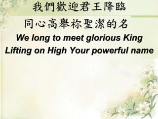 我們歡迎君王降臨 
同心高舉祢聖潔的名 
We long to meet glorious King 
Lifting on High Your powerful name 
 