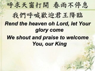 呼求天窗打開春雨不停息 
我們呼喊歡迎君王降臨 
Rend the heaven oh Lord, let Your 
glory come 
We shout and praise to welcome 
You, our King 
 