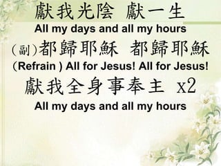 獻我光陰獻一生 
All my days and all my hours 
(副)都歸耶穌都歸耶穌 
(Refrain ) All for Jesus! All for Jesus! 
獻我全身事奉主x2 
All my days and all my hours 
 