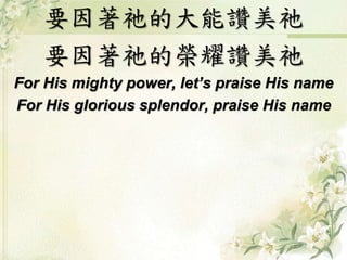 要因著祂的大能讚美祂 
要因著祂的榮耀讚美祂 
For His mighty power, let’s praise His name 
For His glorious splendor, praise His name 
 