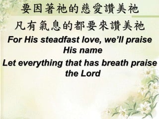 要因著祂的慈愛讚美祂 
凡有氣息的都要來讚美祂 
For His steadfast love, we’ll praise 
His name 
Let everything that has breath praise 
the Lord 
 