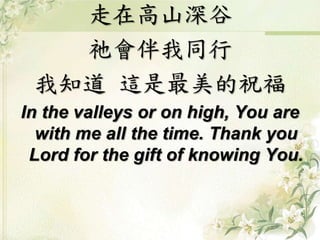 走在高山深谷 
祂會伴我同行 
我知道這是最美的祝福 
In the valleys or on high, You are 
with me all the time. Thank you 
Lord for the gift of knowing You. 
 