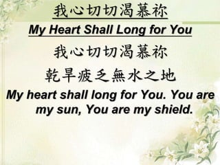 我心切切渴慕祢 
My Heart Shall Long for You 
我心切切渴慕祢 
乾旱疲乏無水之地 
My heart shall long for You. You are 
my sun, You are my shield. 
 