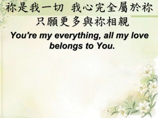 祢是我一切我心完全屬於祢 
只願更多與祢相親 
You're my everything, all my love 
belongs to You. 
 