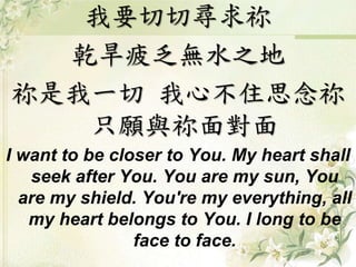 我要切切尋求祢 
乾旱疲乏無水之地 
祢是我一切我心不住思念祢 
只願與祢面對面 
I want to be closer to You. My heart shall 
seek after You. You are my sun, You 
are my shield. You're my everything, all 
my heart belongs to You. I long to be 
face to face. 
 