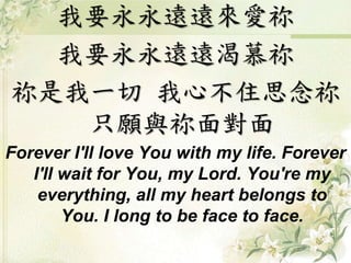 我要永永遠遠來愛祢 
我要永永遠遠渴慕祢 
祢是我一切我心不住思念祢 
只願與祢面對面 
Forever I'll love You with my life. Forever 
I'll wait for You, my Lord. You're my 
everything, all my heart belongs to 
You. I long to be face to face. 
 