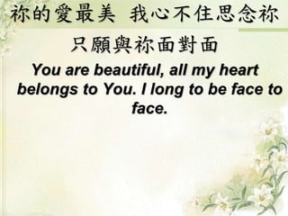 祢的愛最美我心不住思念祢 
只願與祢面對面 
You are beautiful, all my heart 
belongs to You. I long to be face to 
face. 
 