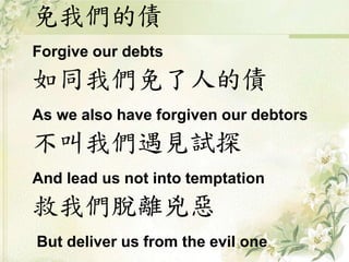 免我們的債 
Forgive our debts 
如同我們免了人的債 
As we also have forgiven our debtors 
不叫我們遇見試探 
And lead us not into temptation 
救我們脫離兇惡 
But deliver us from the evil one 
 